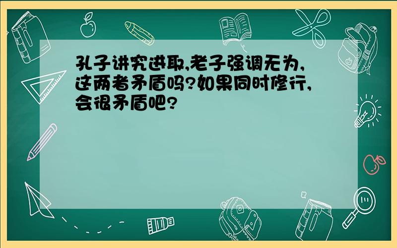 孔子讲究进取,老子强调无为,这两者矛盾吗?如果同时修行,会很矛盾吧?