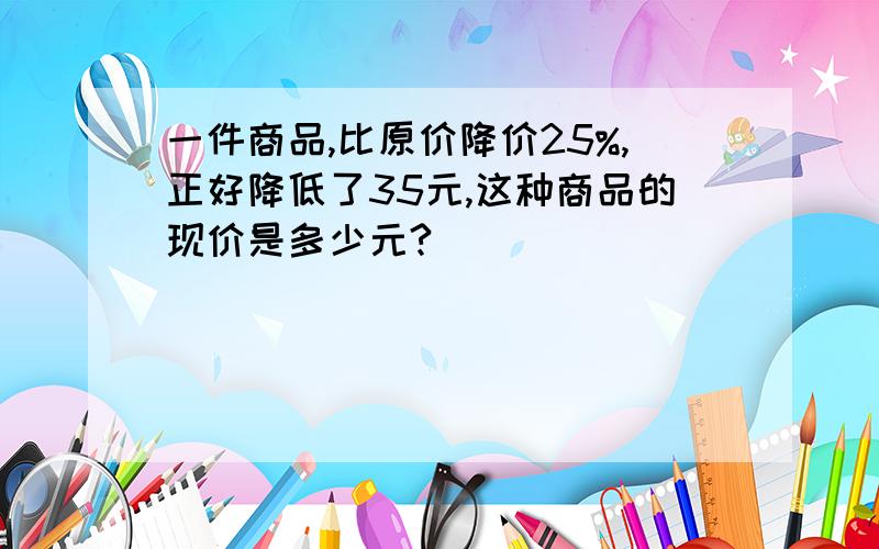 一件商品,比原价降价25%,正好降低了35元,这种商品的现价是多少元?