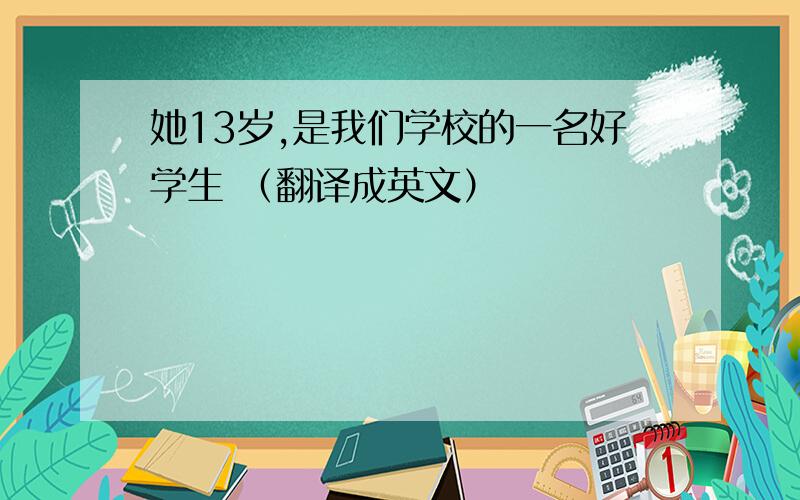 她13岁,是我们学校的一名好学生 （翻译成英文）