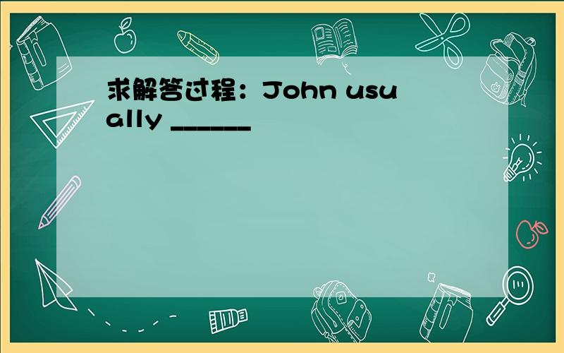 求解答过程：John usually ______