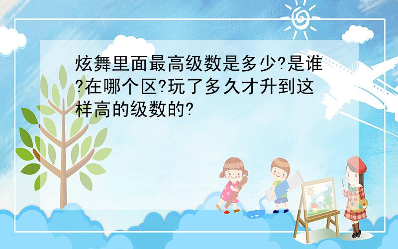 炫舞里面最高级数是多少?是谁?在哪个区?玩了多久才升到这样高的级数的?