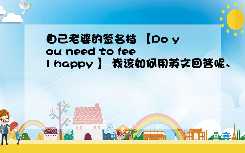 自己老婆的签名档 【Do you need to feel happy 】 我该如何用英文回答呢、