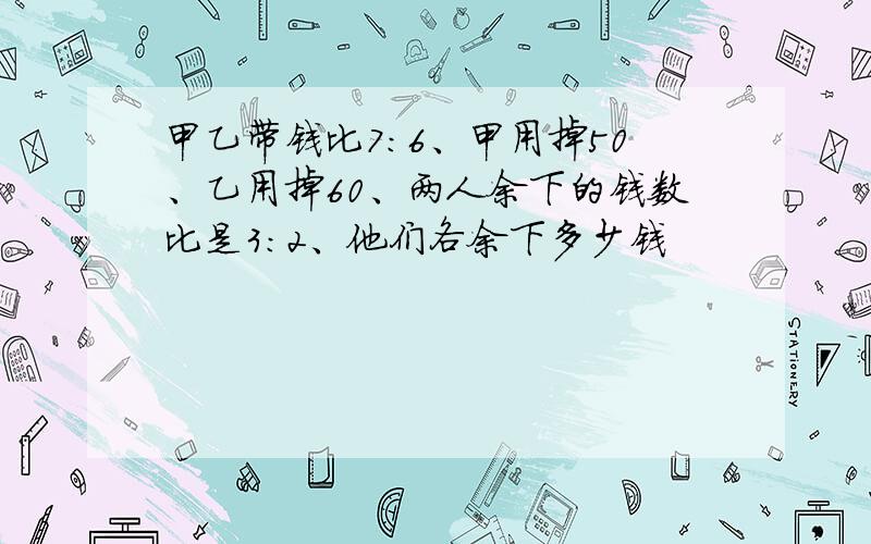 甲乙带钱比7:6、甲用掉50、乙用掉60、两人余下的钱数比是3:2、他们各余下多少钱