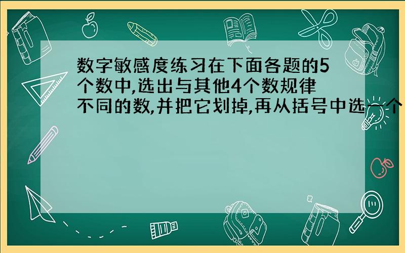 数字敏感度练习在下面各题的5个数中,选出与其他4个数规律不同的数,并把它划掉,再从括号中选一个合适的数替换.(1) 42