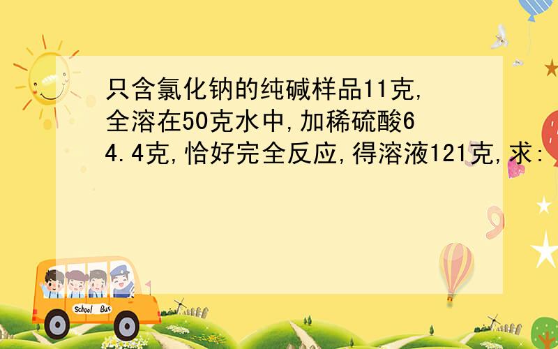 只含氯化钠的纯碱样品11克,全溶在50克水中,加稀硫酸64.4克,恰好完全反应,得溶液121克,求: