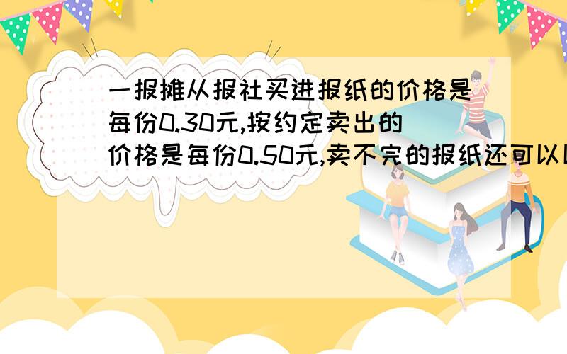 一报摊从报社买进报纸的价格是每份0.30元,按约定卖出的价格是每份0.50元,卖不完的报纸还可以以每份0.10