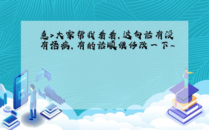 急>大家帮我看看,这句话有没有语病,有的话顺便修改一下~