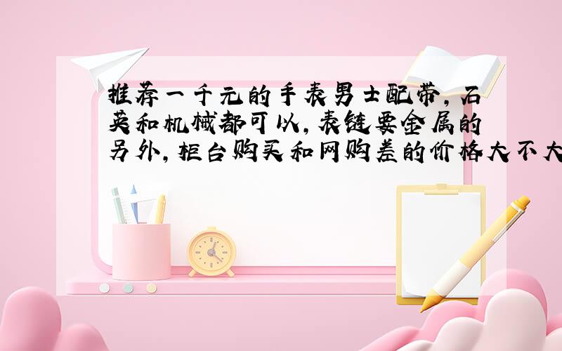 推荐一千元的手表男士配带,石英和机械都可以,表链要金属的另外,柜台购买和网购差的价格大不大,保修呢