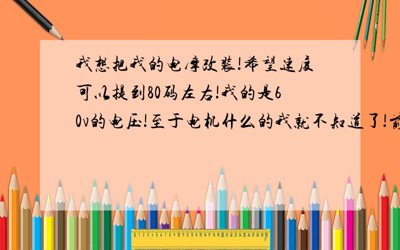 我想把我的电摩改装!希望速度可以提到80码左右!我的是60v的电压!至于电机什么的我就不知道了!前后油压减震!前面碟刹!