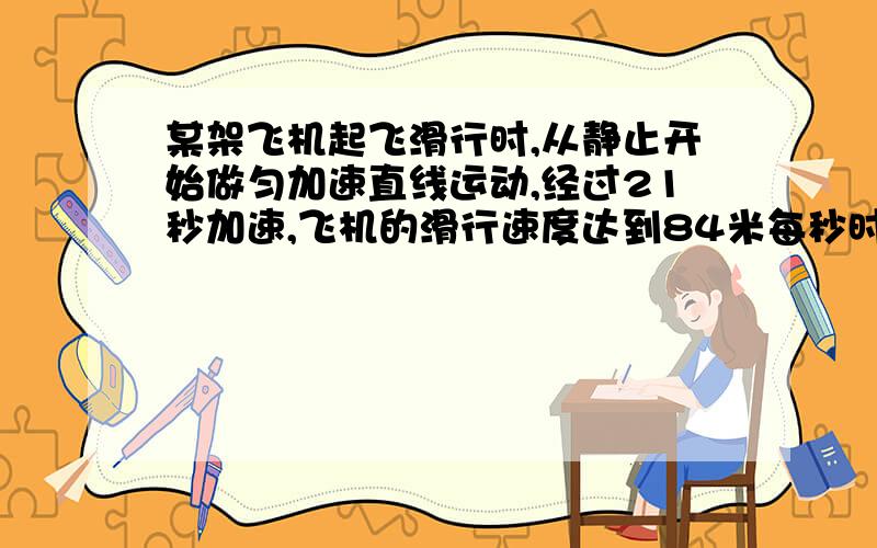 某架飞机起飞滑行时,从静止开始做匀加速直线运动,经过21秒加速,飞机的滑行速度达到84米每秒时离开地面