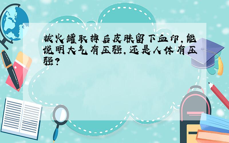 拔火罐取掉后皮肤留下血印,能说明大气有压强,还是人体有压强?