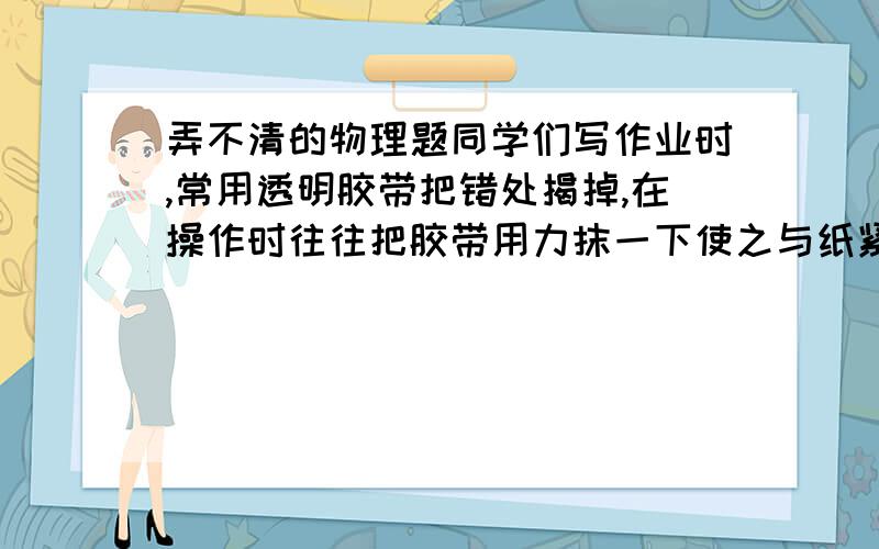 弄不清的物理题同学们写作业时,常用透明胶带把错处揭掉,在操作时往往把胶带用力抹一下使之与纸紧贴,才能很容易将错处的纸揭掉