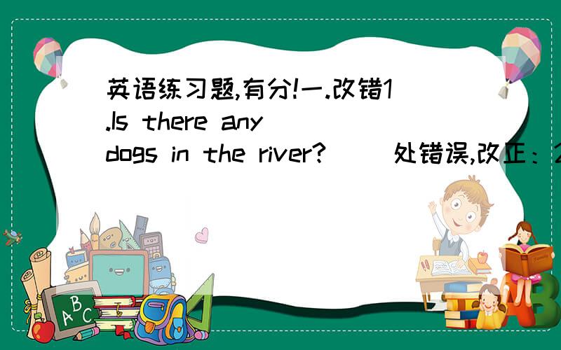 英语练习题,有分!一.改错1.Is there any dogs in the river?( )处错误,改正：2.Do