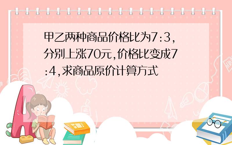 甲乙两种商品价格比为7:3,分别上涨70元,价格比变成7:4,求商品原价计算方式