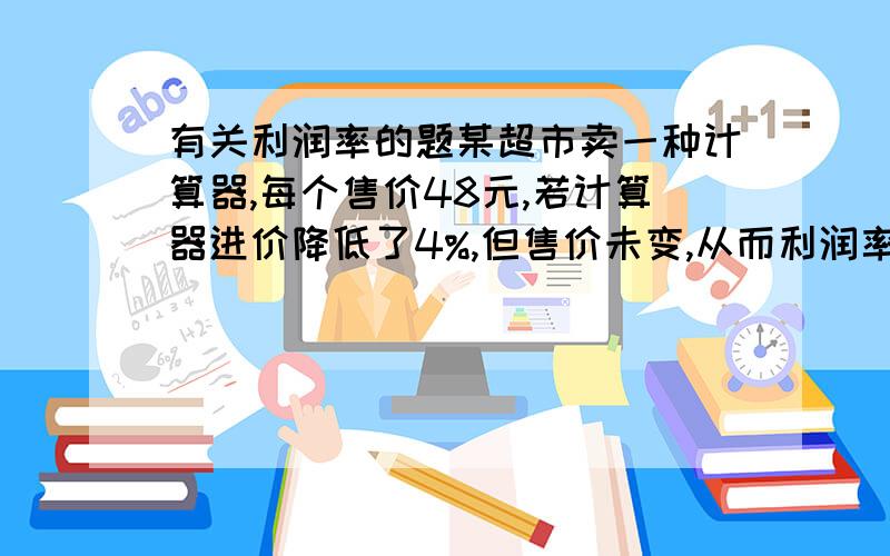 有关利润率的题某超市卖一种计算器,每个售价48元,若计算器进价降低了4%,但售价未变,从而利润率提高了5%,求计算器原来