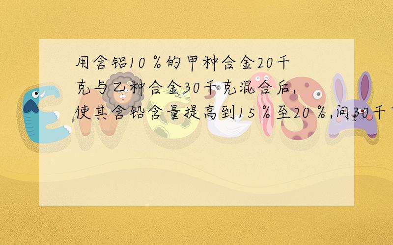 用含铝10％的甲种合金20千克与乙种合金30千克混合后,使其含铅含量提高到15％至20％,问30千克乙种合金的含铅量在什