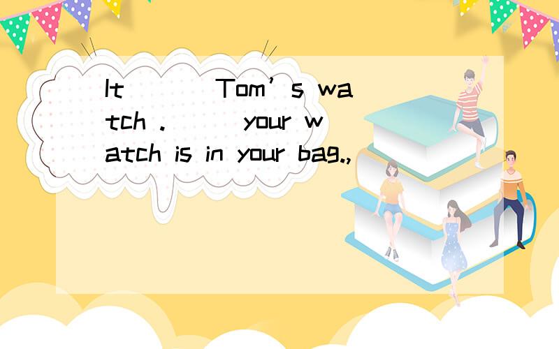 It ＿＿＿Tom’s watch .＿＿＿your watch is in your bag.,