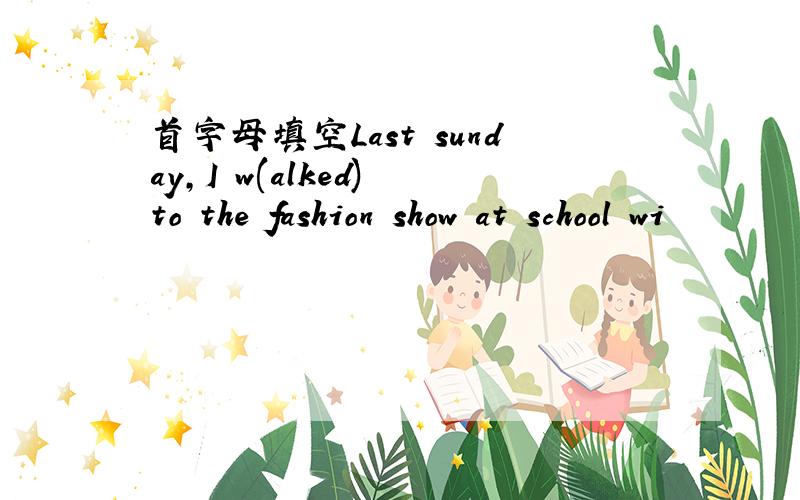 首字母填空Last sunday,I w(alked) to the fashion show at school wi