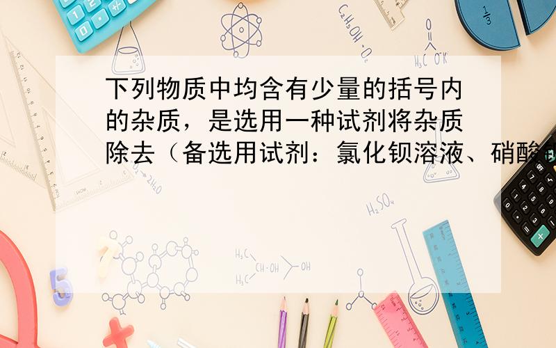 下列物质中均含有少量的括号内的杂质，是选用一种试剂将杂质除去（备选用试剂：氯化钡溶液、硝酸钡溶液、盐酸、硫酸溶液、硫酸铜