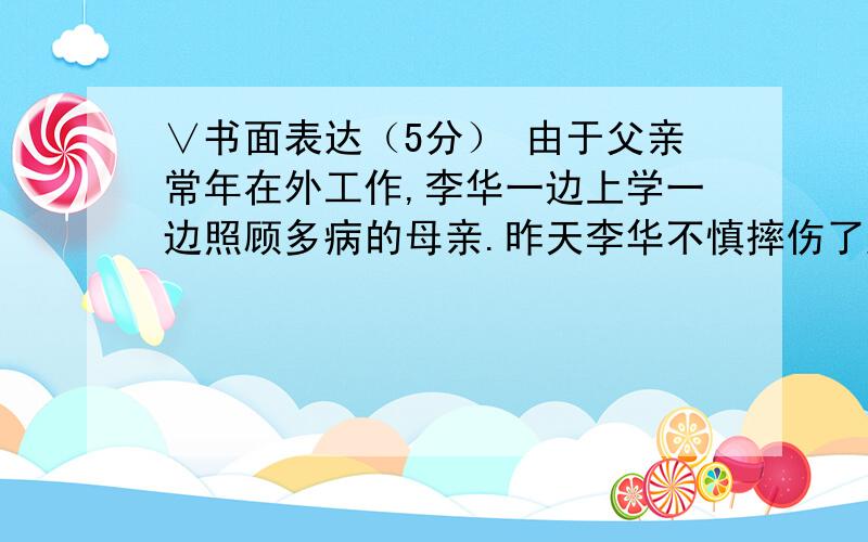 ∨书面表达（5分） 由于父亲常年在外工作,李华一边上学一边照顾多病的母亲.昨天李华不慎摔伤了腿