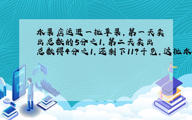 水果店运进一批苹果,第一天卖出总数的5分之1,第二天卖出总数得4分之1,还剩下11?千克,这批水果一共有?