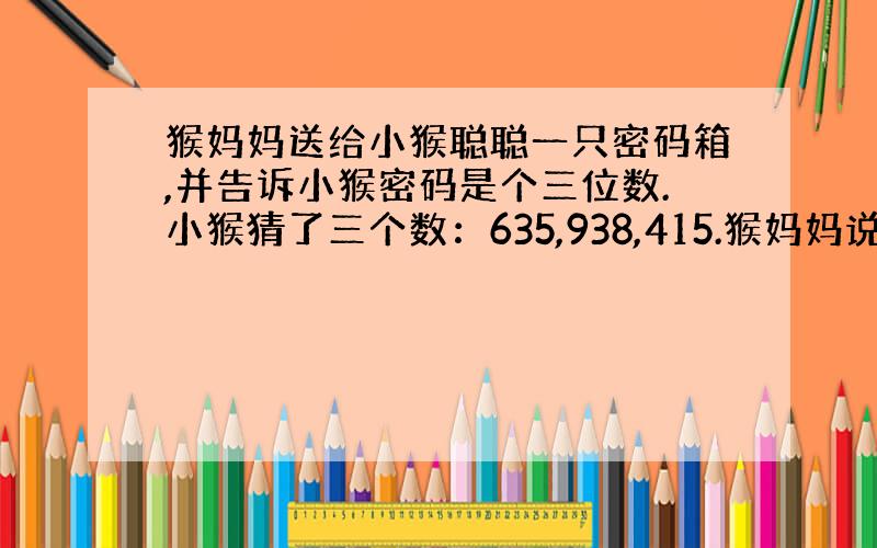 猴妈妈送给小猴聪聪一只密码箱,并告诉小猴密码是个三位数.小猴猜了三个数：635,938,415.猴妈妈说：