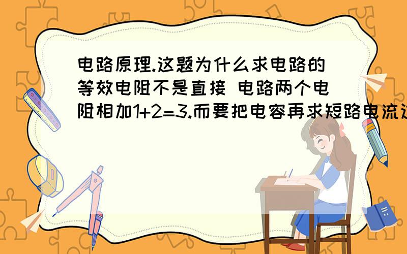 电路原理.这题为什么求电路的等效电阻不是直接 电路两个电阻相加1+2=3.而要把电容再求短路电流这