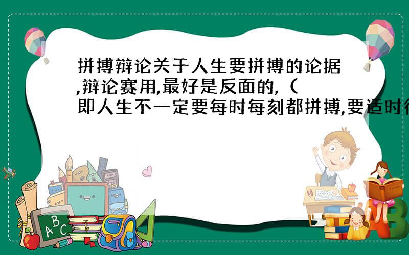 拼搏辩论关于人生要拼搏的论据,辩论赛用,最好是反面的,（即人生不一定要每时每刻都拼搏,要适时行乐,或根本不要拼搏）~多多