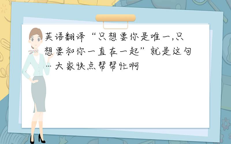 英语翻译“只想要你是唯一,只想要和你一直在一起”就是这句…大家快点帮帮忙啊