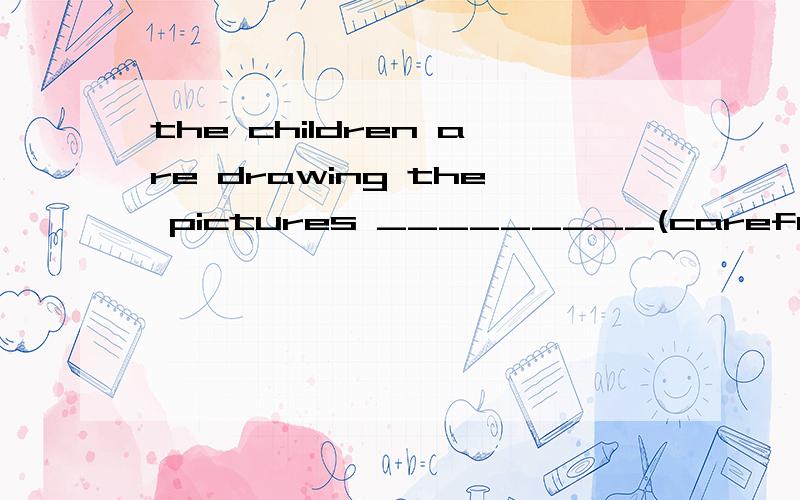 the children are drawing the pictures _________(careful) 用所给