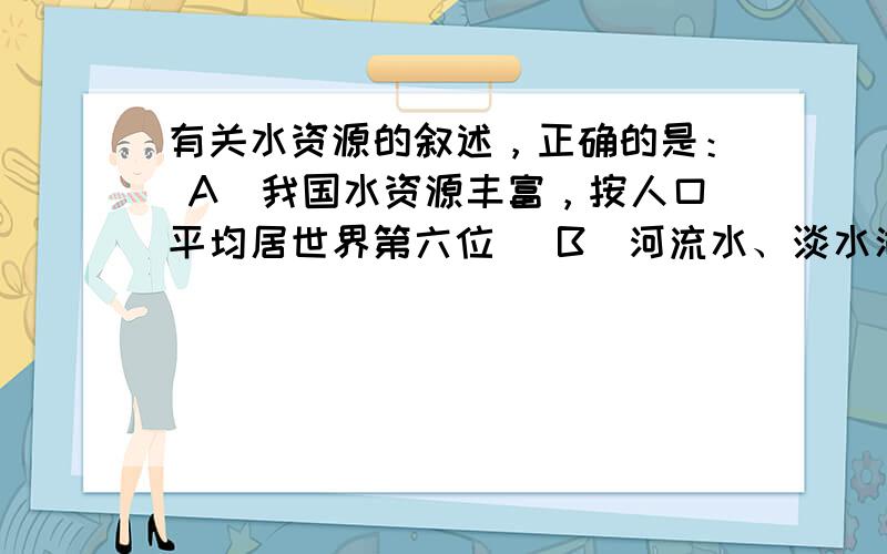 有关水资源的叙述，正确的是： A．我国水资源丰富，按人口平均居世界第六位 B．河流水、淡水湖泊水、深层地下水是目前人类