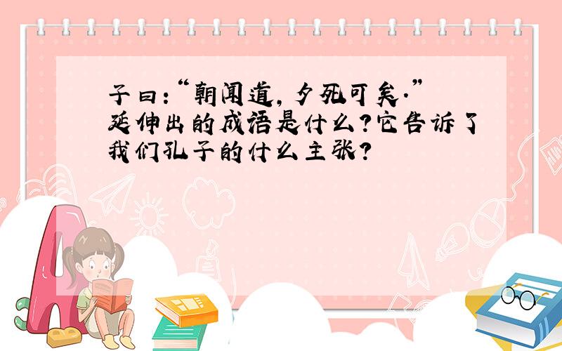 子曰：“朝闻道,夕死可矣.”延伸出的成语是什么?它告诉了我们孔子的什么主张?