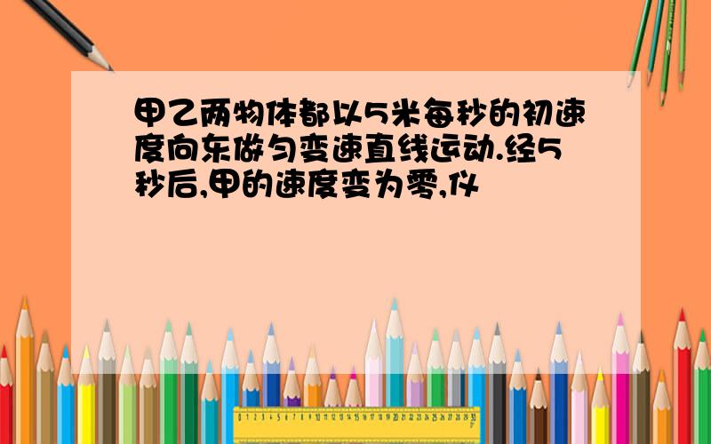 甲乙两物体都以5米每秒的初速度向东做匀变速直线运动.经5秒后,甲的速度变为零,仪