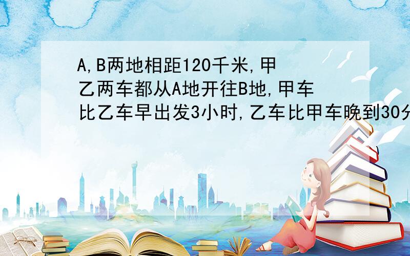 A,B两地相距120千米,甲乙两车都从A地开往B地,甲车比乙车早出发3小时,乙车比甲车晚到30分钟,已知甲乙两车的速度之