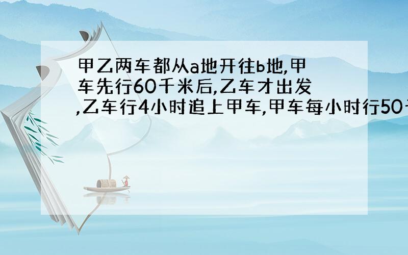 甲乙两车都从a地开往b地,甲车先行60千米后,乙车才出发,乙车行4小时追上甲车,甲车每小时行50千米,