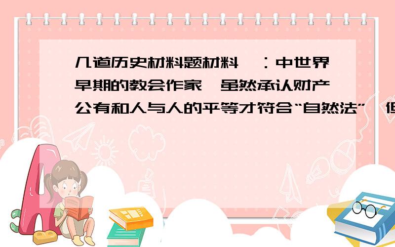 几道历史材料题材料一：中世界早期的教会作家,虽然承认财产公有和人与人的平等才符合“自然法”,但却认为这些原则不可能在现实