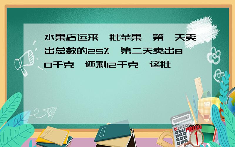 水果店运来一批苹果,第一天卖出总数的25%,第二天卖出80千克,还剩12千克,这批