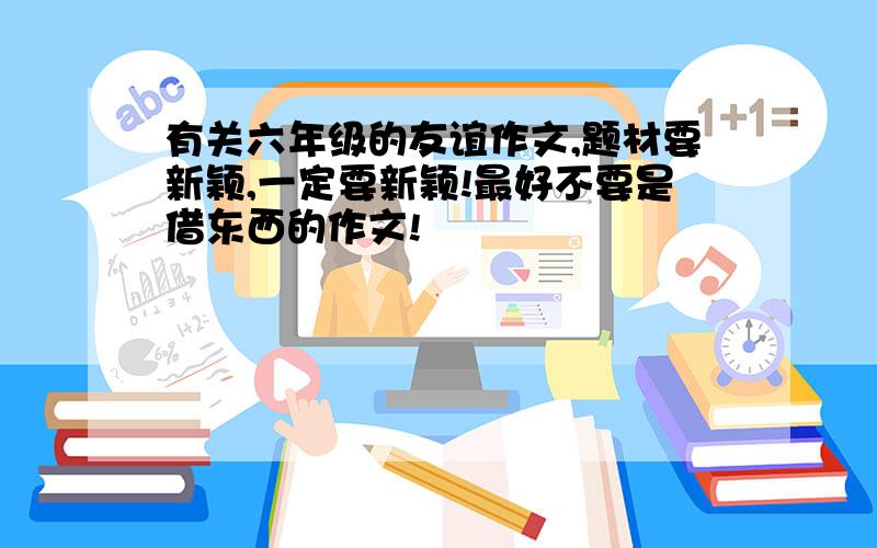 有关六年级的友谊作文,题材要新颖,一定要新颖!最好不要是借东西的作文!