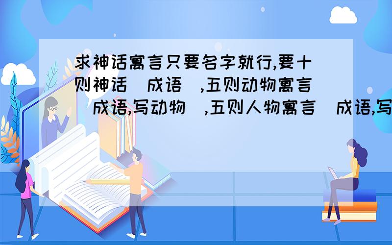 求神话寓言只要名字就行,要十则神话（成语）,五则动物寓言（成语,写动物）,五则人物寓言（成语,写人）