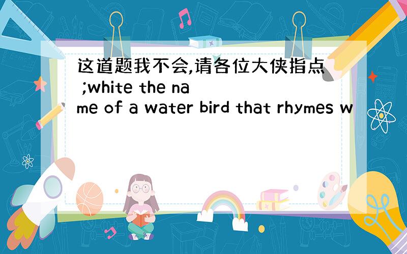 这道题我不会,请各位大侠指点 ;white the name of a water bird that rhymes w