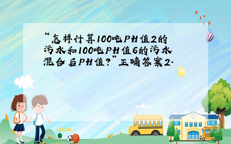 “怎样计算100吨PH值2的污水和100吨PH值6的污水混合后PH值?”正确答案2.