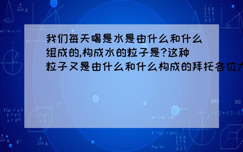 我们每天喝是水是由什么和什么组成的,构成水的粒子是?这种粒子又是由什么和什么构成的拜托各位大神