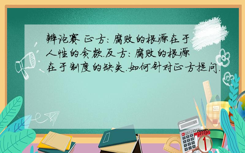 辩论赛 正方：腐败的根源在于人性的贪欲.反方：腐败的根源在于制度的缺失.如何针对正方提问.