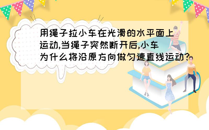 用绳子拉小车在光滑的水平面上运动,当绳子突然断开后,小车为什么将沿原方向做匀速直线运动?