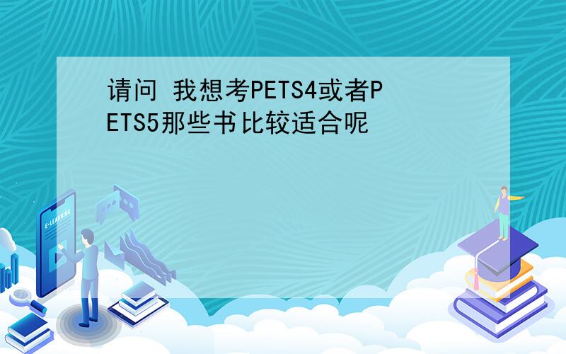 请问 我想考PETS4或者PETS5那些书比较适合呢