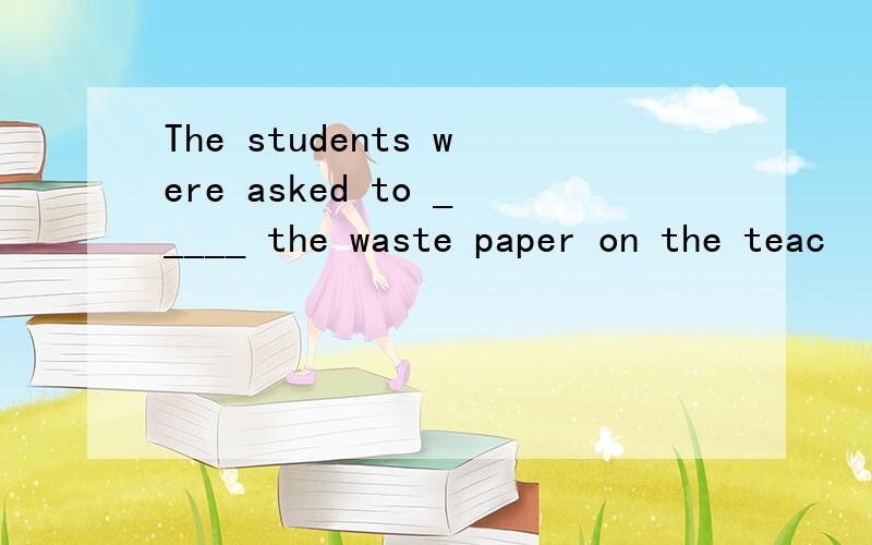 The students were asked to _____ the waste paper on the teac