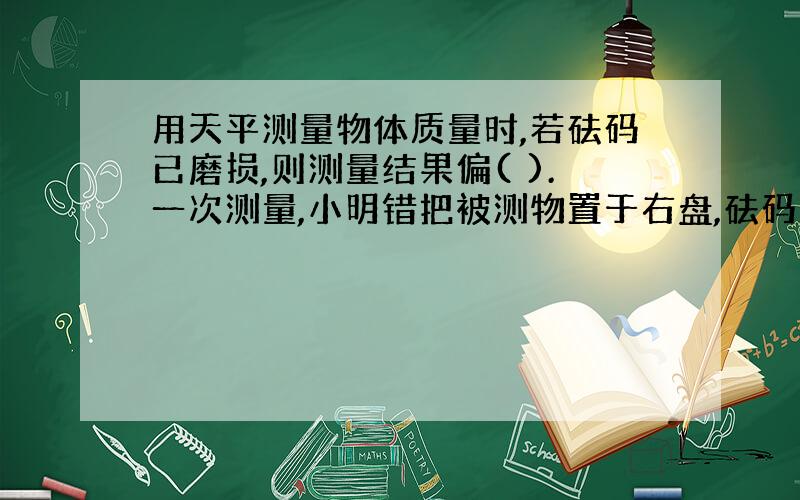 用天平测量物体质量时,若砝码已磨损,则测量结果偏( ).一次测量,小明错把被测物置于右盘,砝码置于左盘,天平平衡时,左盘