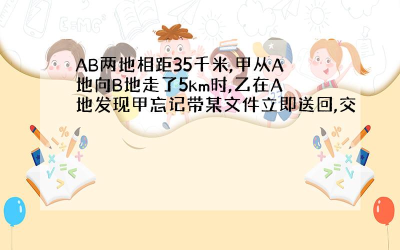 AB两地相距35千米,甲从A地向B地走了5km时,乙在A地发现甲忘记带某文件立即送回,交