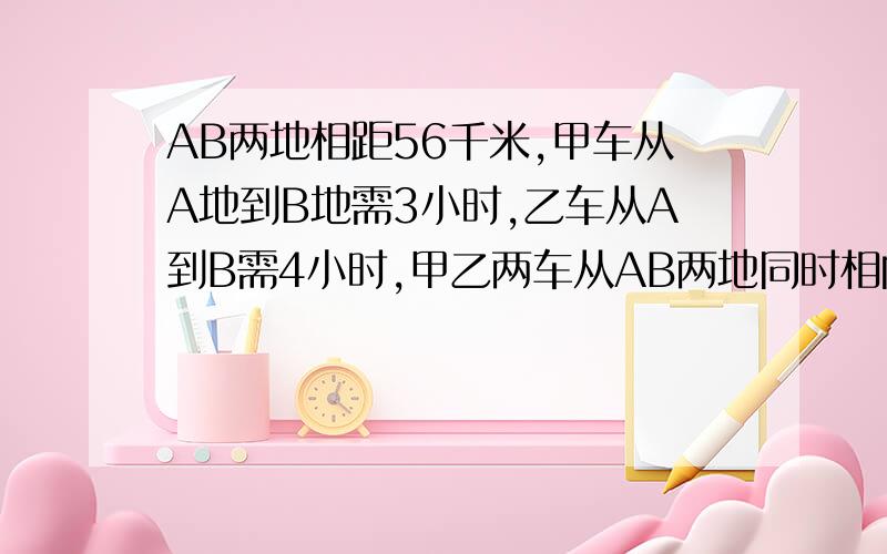 AB两地相距56千米,甲车从A地到B地需3小时,乙车从A到B需4小时,甲乙两车从AB两地同时相向而行,相遇时各行了多少千