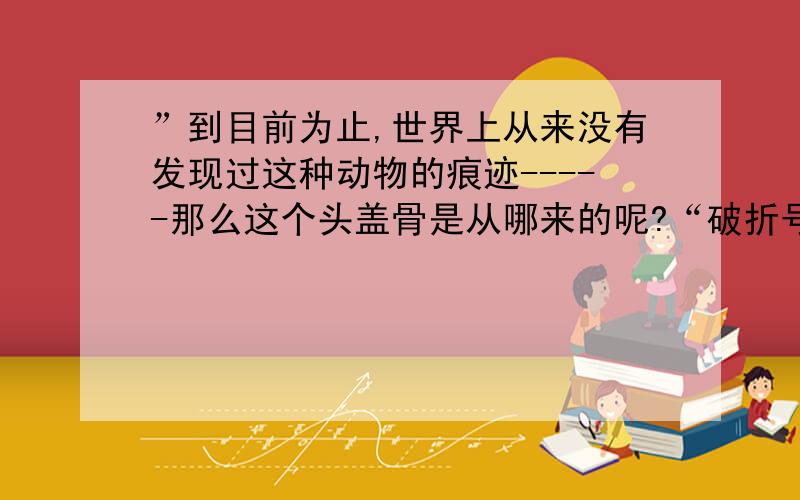 ”到目前为止,世界上从来没有发现过这种动物的痕迹-----那么这个头盖骨是从哪来的呢?“破折号作用是什么